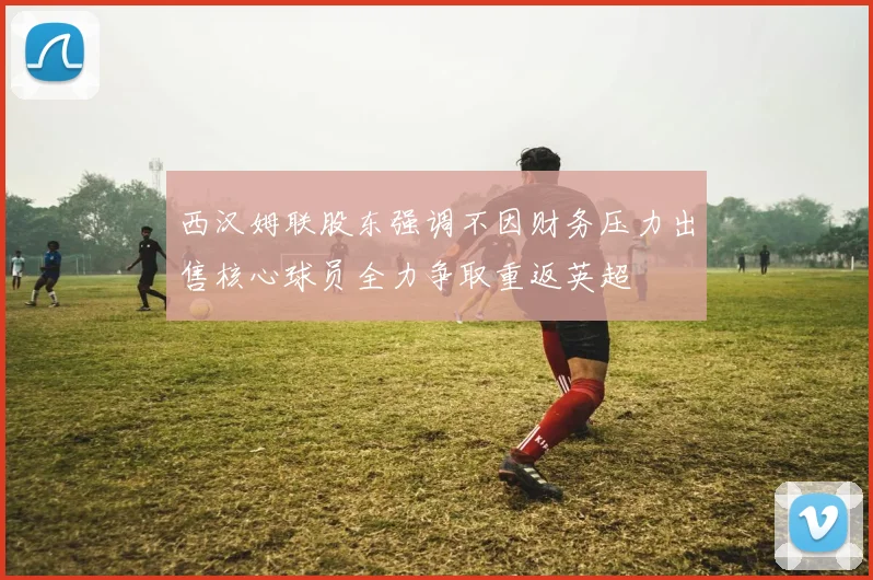 西汉姆联股东强调不因财务压力出售核心球员全力争取重返英超