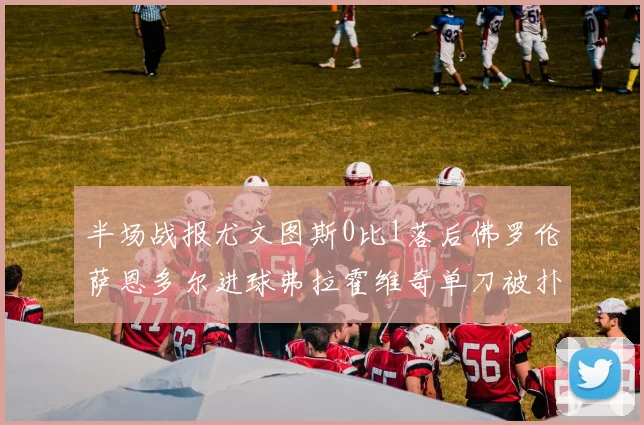 半场战报尤文图斯0比1落后佛罗伦萨恩多尔进球弗拉霍维奇单刀被扑救