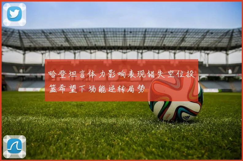 哈登坦言体力影响表现错失空位投篮希望下场能逆转局势