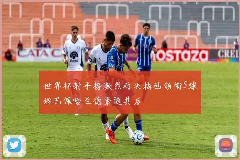 世界杯射手榜激烈对决梅西领衔5球姆巴佩哈兰德紧随其后