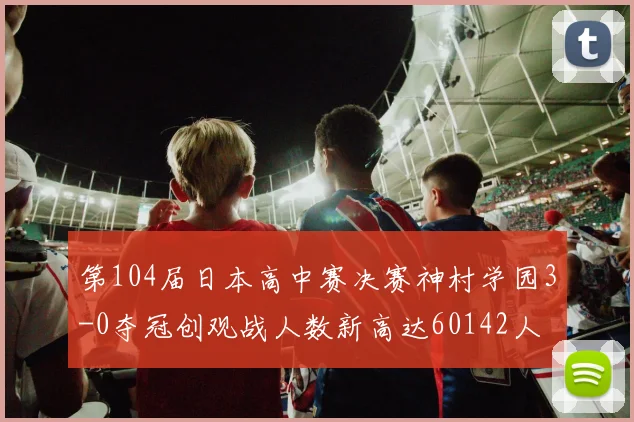 第104届日本高中赛决赛神村学园3-0夺冠创观战人数新高达60142人