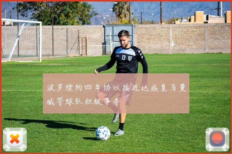 波罗续约四年协议接近达成皇马曼城等球队积极争夺