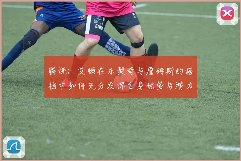 解说：艾顿在东契奇与詹姆斯的搭档中如何充分发挥自身优势与潜力