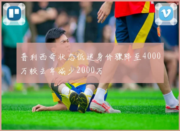 普利西奇状态低迷身价骤降至4000万较去年减少2000万