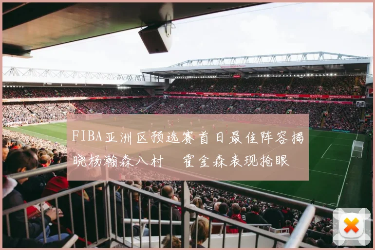 FIBA亚洲区预选赛首日最佳阵容揭晓杨瀚森八村塁霍金森表现抢眼