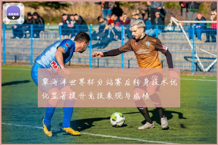 覃海洋世界杯分站赛后转身技术优化显著提升竞技表现与成绩