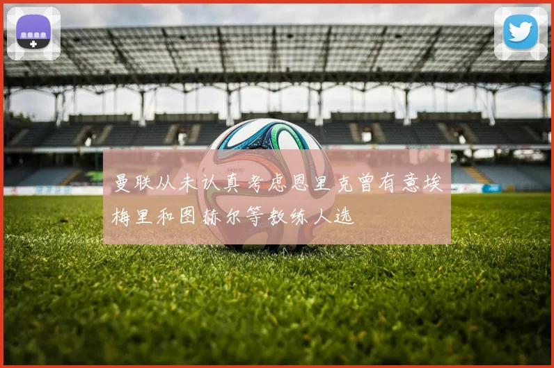 曼联从未认真考虑恩里克曾有意埃梅里和图赫尔等教练人选