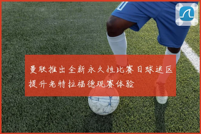 曼联推出全新永久性比赛日球迷区提升老特拉福德观赛体验