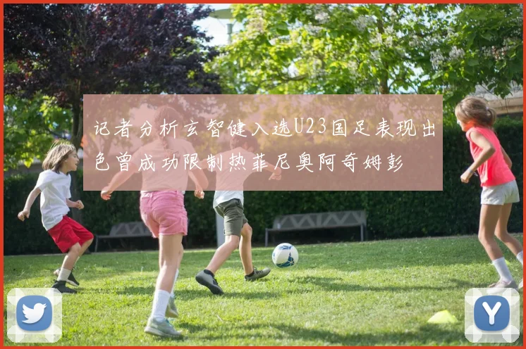 记者分析玄智健入选U23国足表现出色曾成功限制热菲尼奥阿奇姆彭