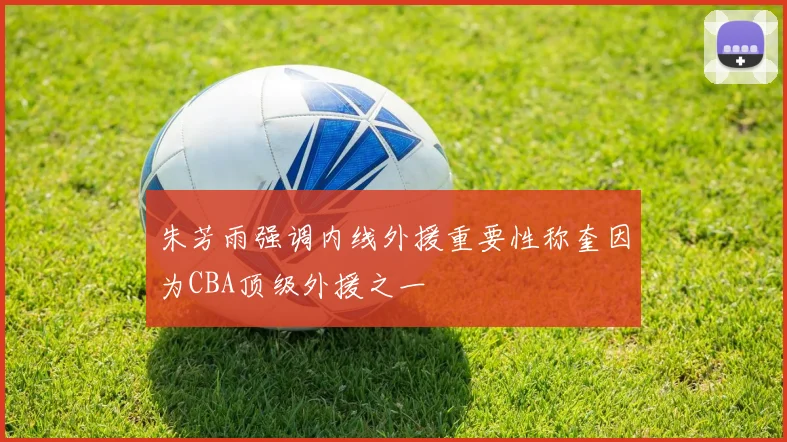 朱芳雨强调内线外援重要性称奎因为CBA顶级外援之一