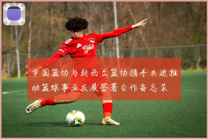 中国篮协与新西兰篮协携手共进推动篮球事业发展签署合作备忘录