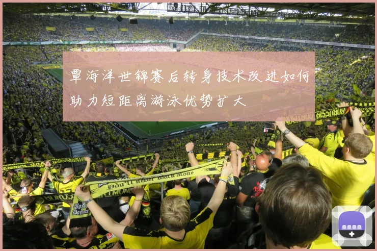 覃海洋世锦赛后转身技术改进如何助力短距离游泳优势扩大