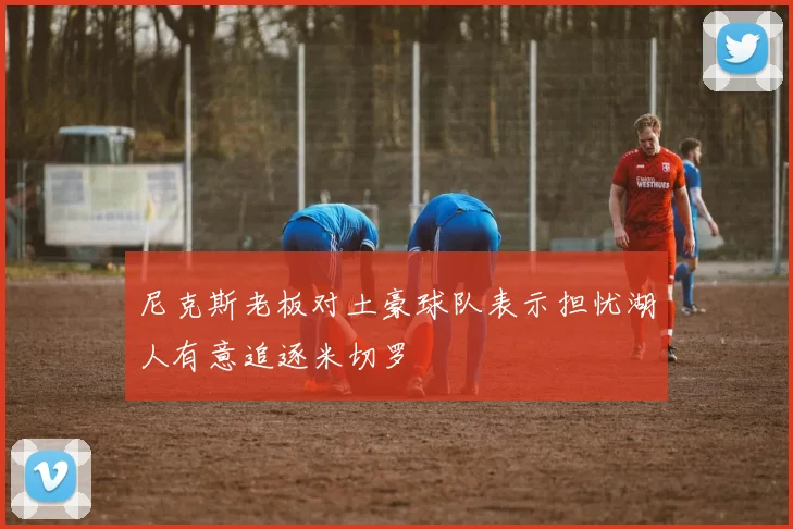 尼克斯老板对土豪球队表示担忧湖人有意追逐米切罗