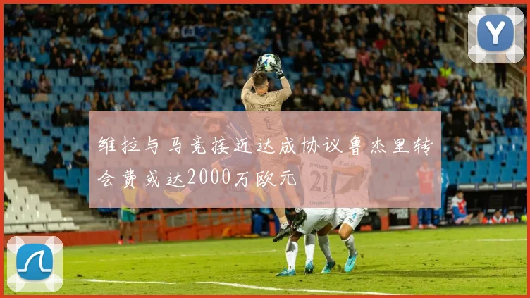 维拉与马竞接近达成协议鲁杰里转会费或达2000万欧元