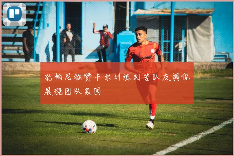 孔帕尼称赞卡尔训练刻苦队友调侃展现团队氛围