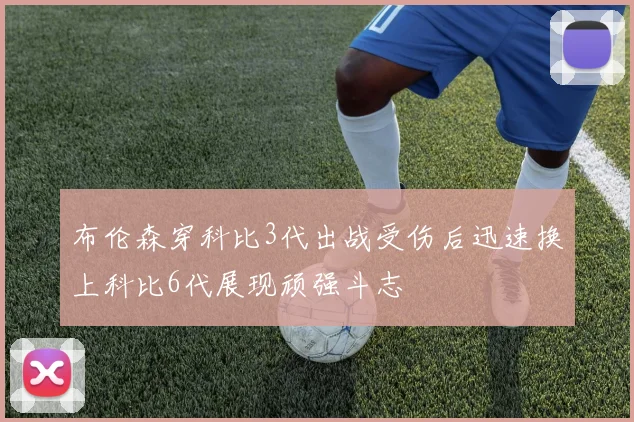 布伦森穿科比3代出战受伤后迅速换上科比6代展现顽强斗志