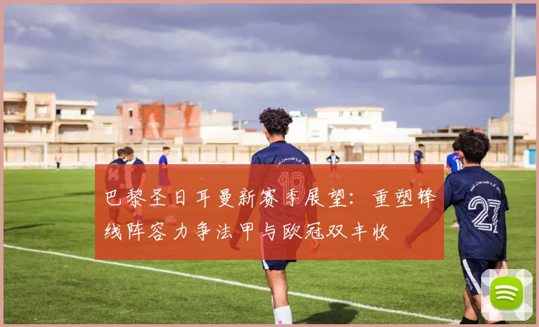 巴黎圣日耳曼新赛季展望：重塑锋线阵容力争法甲与欧冠双丰收