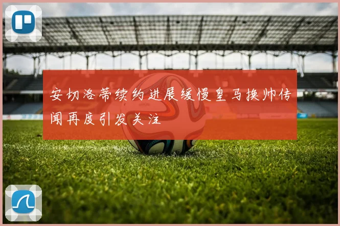 安切洛蒂续约进展缓慢皇马换帅传闻再度引发关注