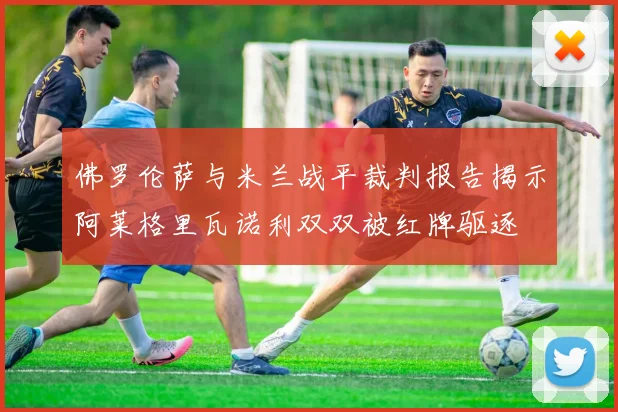 佛罗伦萨与米兰战平裁判报告揭示阿莱格里瓦诺利双双被红牌驱逐