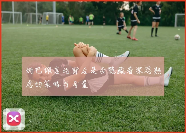 姆巴佩言论背后是否隐藏着深思熟虑的策略与考量