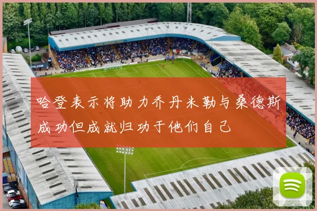哈登表示将助力乔丹米勒与桑德斯成功但成就归功于他们自己