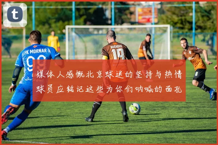 媒体人感慨北京球迷的坚持与热情球员应铭记这些为你们呐喊的面孔