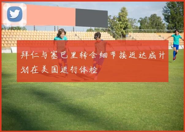 拜仁与塞巴里转会细节接近达成计划在美国进行体检