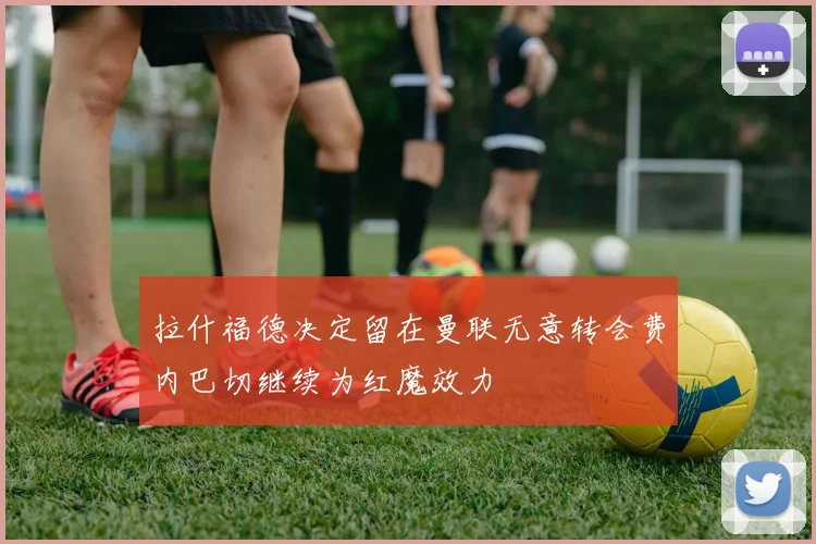 拉什福德决定留在曼联无意转会费内巴切继续为红魔效力