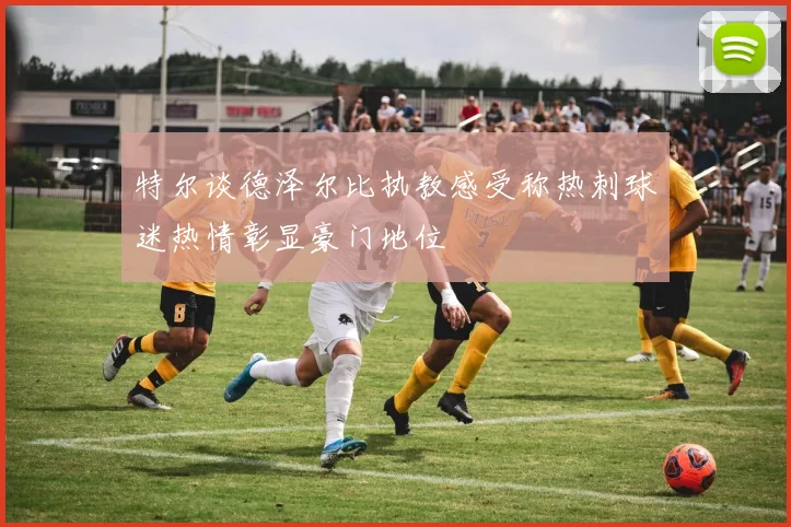 特尔谈德泽尔比执教感受称热刺球迷热情彰显豪门地位
