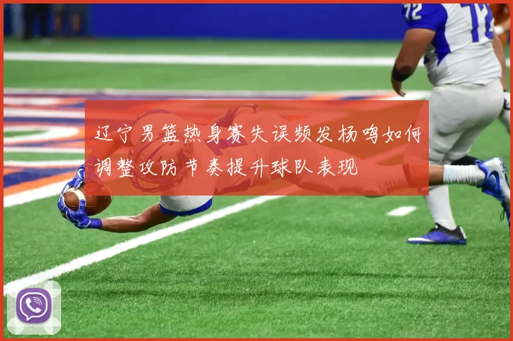 辽宁男篮热身赛失误频发杨鸣如何调整攻防节奏提升球队表现
